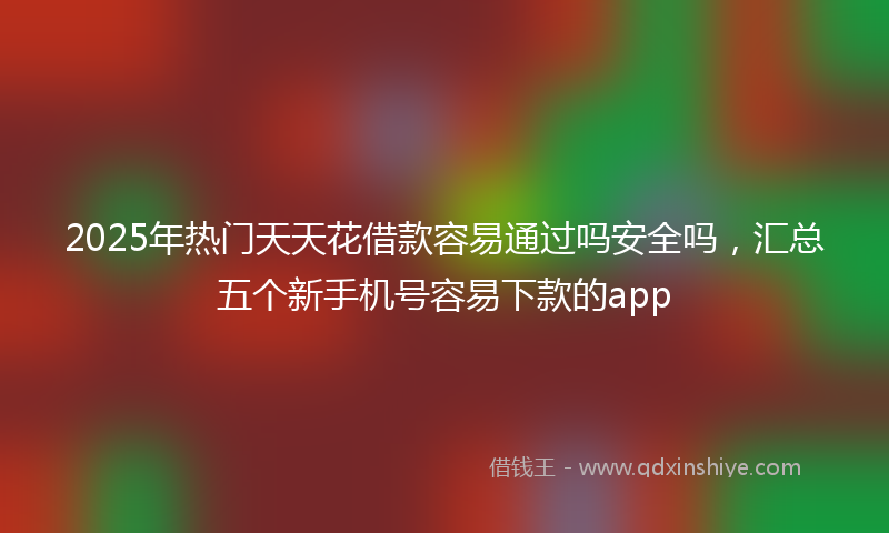 2025年热门天天花借款容易通过吗安全吗，汇总五个新手机号容易下款的app