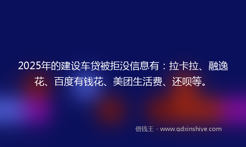 2025年的建设车贷被拒没信息有：拉卡拉、融逸花、百度有钱花、美团生活费、还呗等。