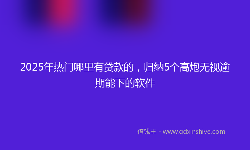 2025年热门哪里有贷款的，归纳5个高炮无视逾期能下的软件
