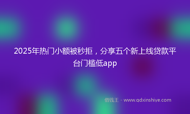 2025年热门小额被秒拒，分享五个新上线贷款平台门槛低app
