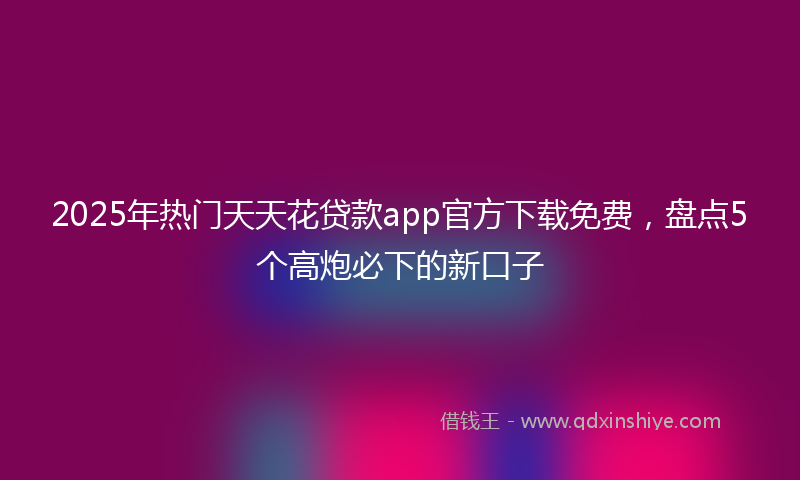 2025年热门天天花贷款app官方下载免费，盘点5个高炮必下的新口子