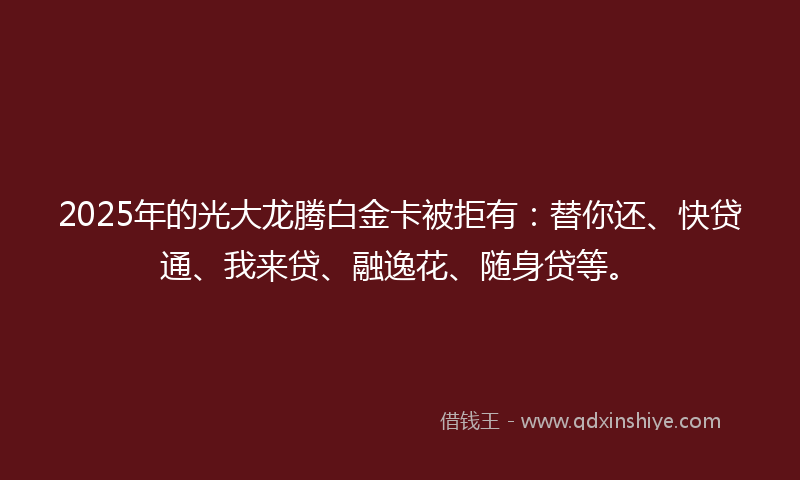 2025年的光大龙腾白金卡被拒有：替你还、快贷通、我来贷、融逸花、随身贷等。