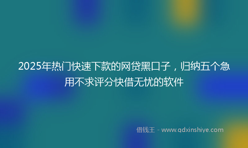 2025年热门快速下款的网贷黑口子，归纳五个急用不求评分快借无忧的软件