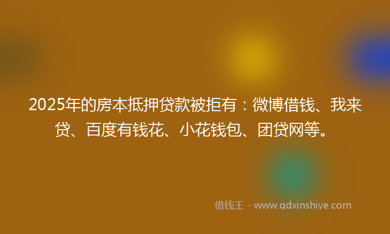 2025年的房本抵押贷款被拒有：微博借钱、我来贷、百度有钱花、小花钱包、团贷网等。