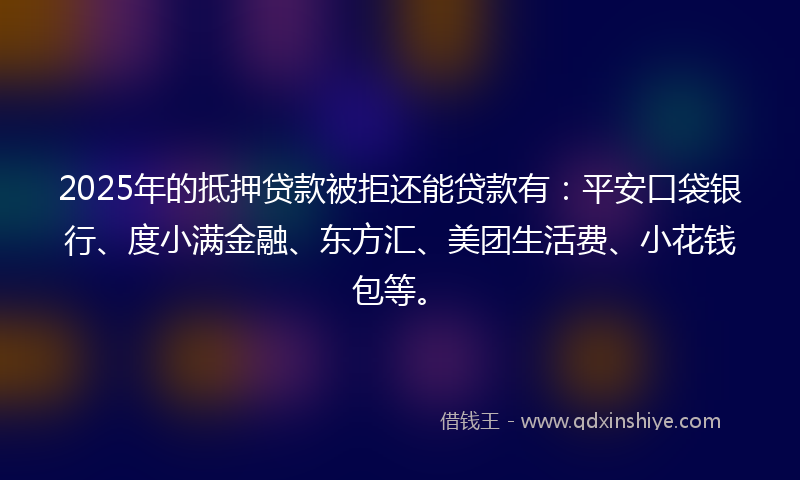 2025年的抵押贷款被拒还能贷款有：平安口袋银行、度小满金融、东方汇、美团生活费、小花钱包等。