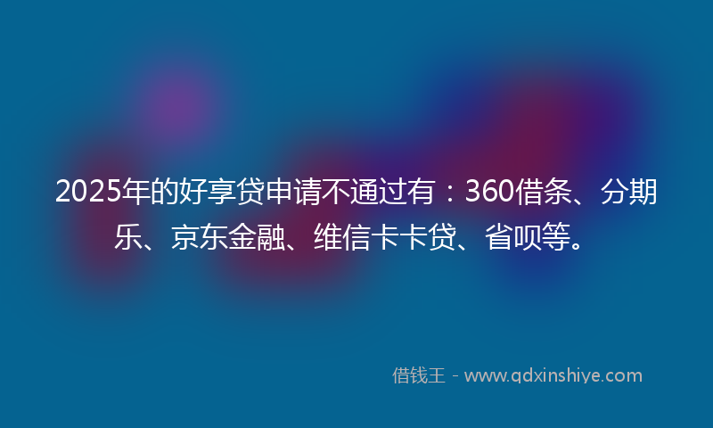 2025年的好享贷申请不通过有：360借条、分期乐、京东金融、维信卡卡贷、省呗等。
