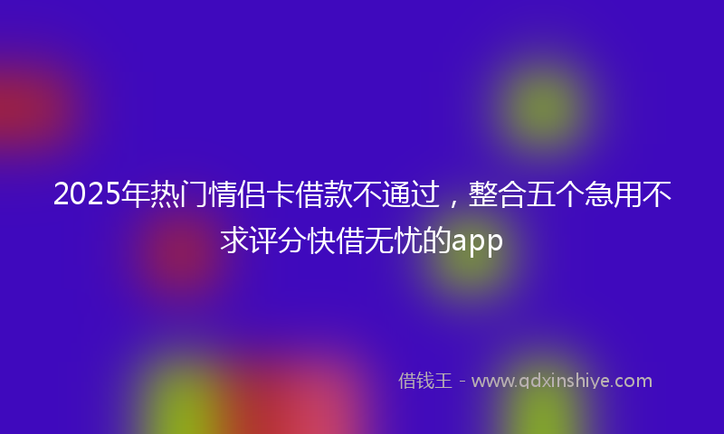 2025年热门情侣卡借款不通过，整合五个急用不求评分快借无忧的app