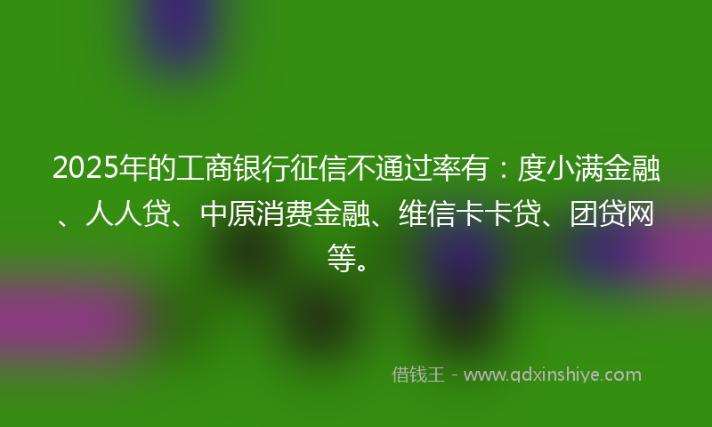 2025年的工商银行征信不通过率有：度小满金融、人人贷、中原消费金融、维信卡卡贷、团贷网等。