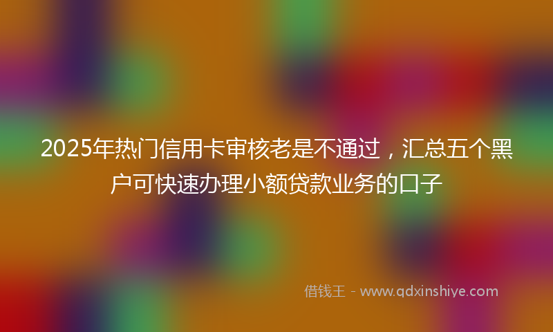 2025年热门信用卡审核老是不通过，汇总五个黑户可快速办理小额贷款业务的口子