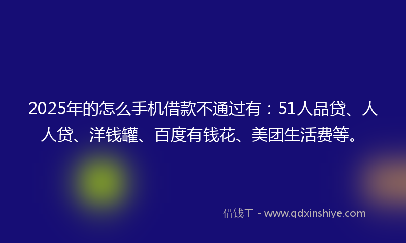2025年的怎么手机借款不通过有：51人品贷、人人贷、洋钱罐、百度有钱花、美团生活费等。