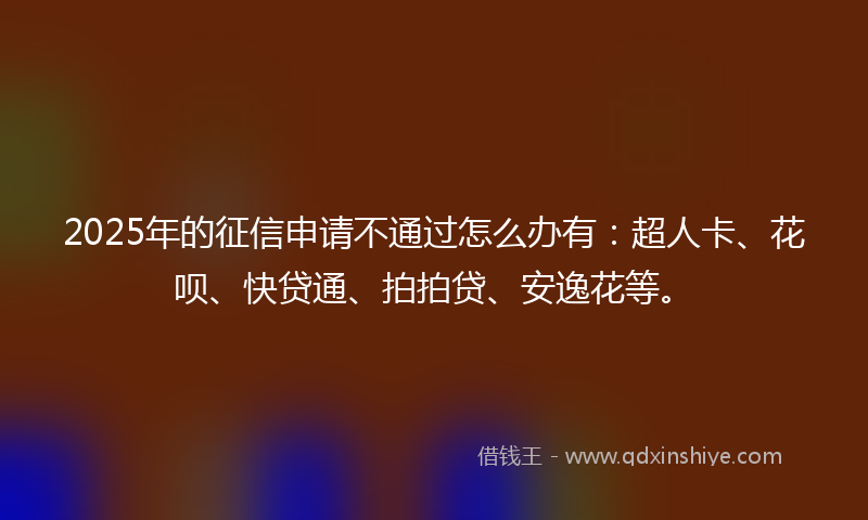 2025年的征信申请不通过怎么办有：超人卡、花呗、快贷通、拍拍贷、安逸花等。