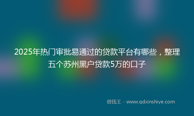 2025年热门审批易通过的贷款平台有哪些，整理五个苏州黑户贷款5万的口子