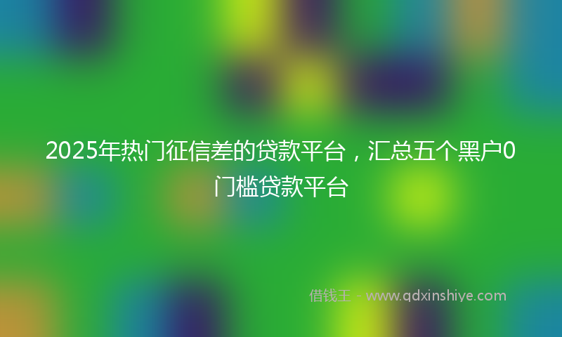 2025年热门征信差的贷款平台，汇总五个黑户0门槛贷款平台