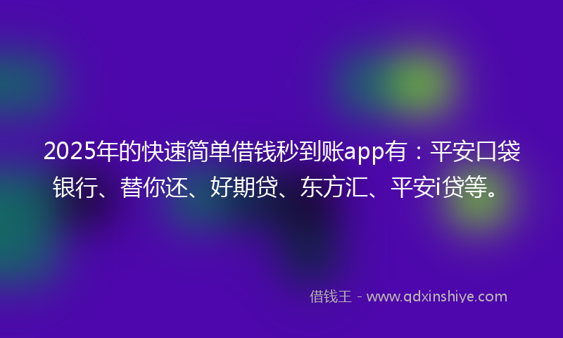 2025年的快速简单借钱秒到账app有：平安口袋银行、替你还、好期贷、东方汇、平安i贷等。