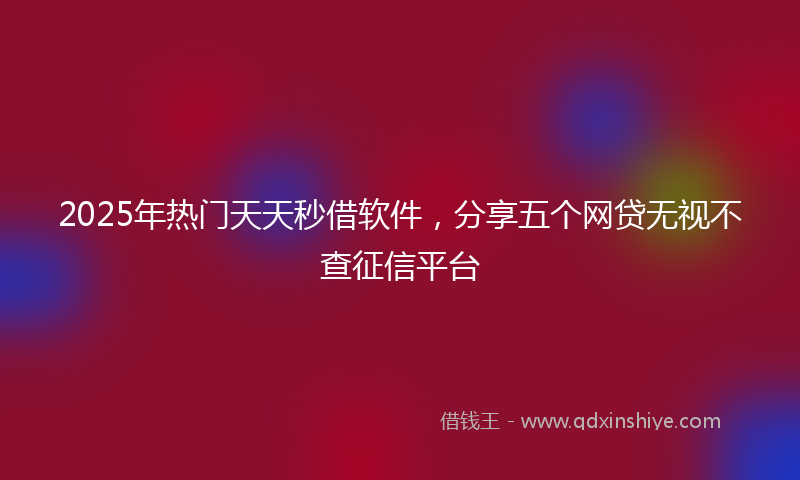 2025年热门天天秒借软件，分享五个网贷无视不查征信平台