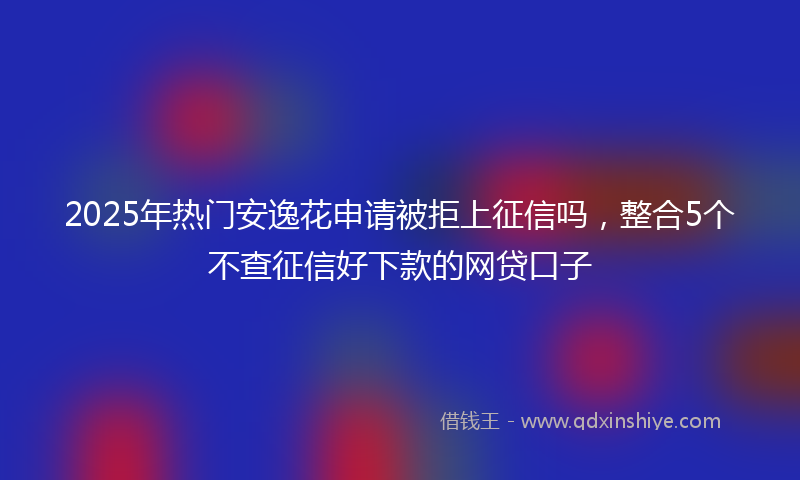 2025年热门安逸花申请被拒上征信吗，整合5个不查征信好下款的网贷口子