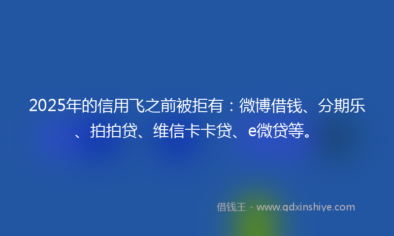 2025年的信用飞之前被拒有：微博借钱、分期乐、拍拍贷、维信卡卡贷、e微贷等。