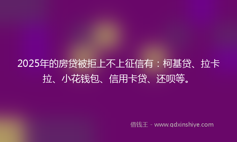 2025年的房贷被拒上不上征信有：柯基贷、拉卡拉、小花钱包、信用卡贷、还呗等。