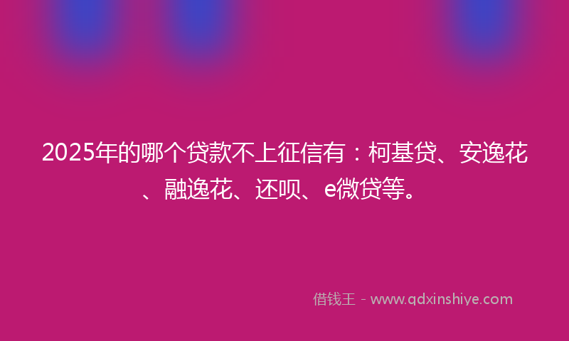 2025年的哪个贷款不上征信有：柯基贷、安逸花、融逸花、还呗、e微贷等。