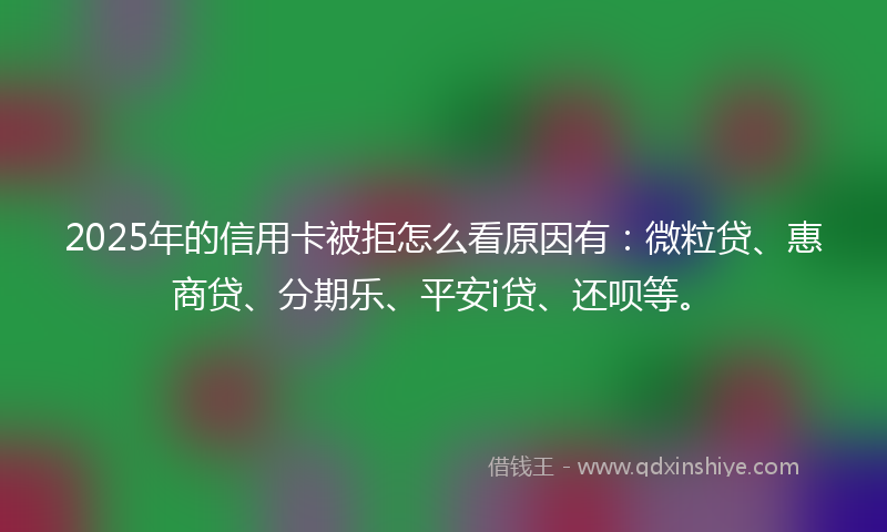 2025年的信用卡被拒怎么看原因有：微粒贷、惠商贷、分期乐、平安i贷、还呗等。