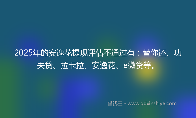 2025年的安逸花提现评估不通过有：替你还、功夫贷、拉卡拉、安逸花、e微贷等。
