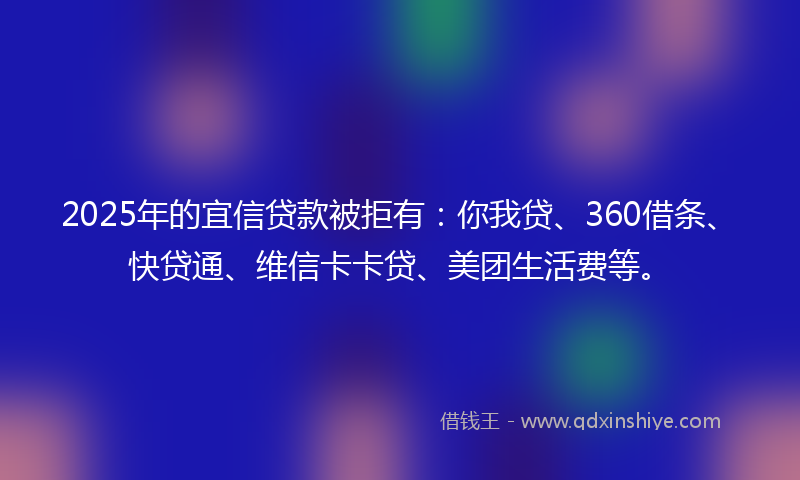 2025年的宜信贷款被拒有：你我贷、360借条、快贷通、维信卡卡贷、美团生活费等。