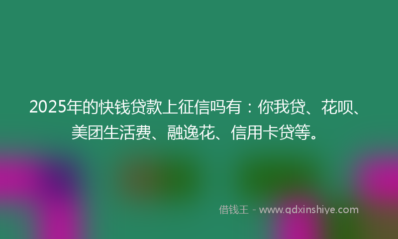 2025年的快钱贷款上征信吗有：你我贷、花呗、美团生活费、融逸花、信用卡贷等。