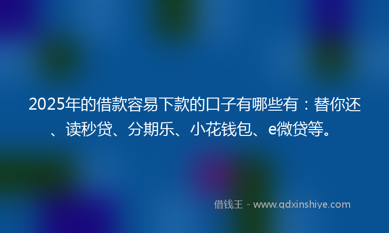2025年的借款容易下款的口子有哪些有：替你还、读秒贷、分期乐、小花钱包、e微贷等。