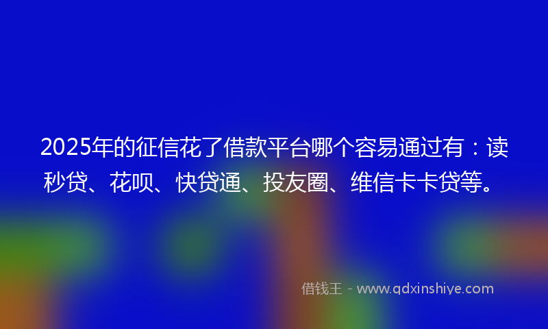2025年的征信花了借款平台哪个容易通过有：读秒贷、花呗、快贷通、投友圈、维信卡卡贷等。