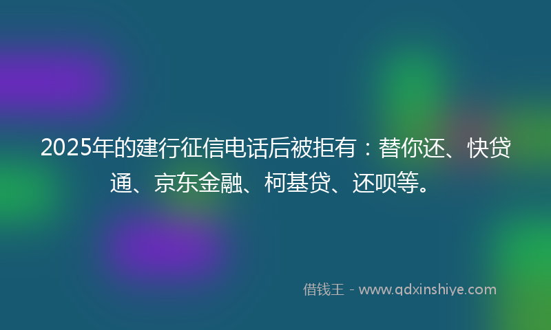 2025年的建行征信电话后被拒有：替你还、快贷通、京东金融、柯基贷、还呗等。