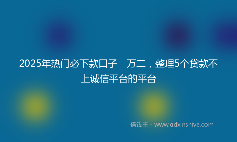 2025年热门必下款口子一万二，整理5个贷款不上诚信平台的平台