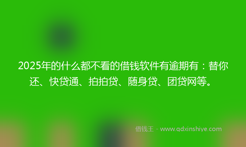 2025年的什么都不看的借钱软件有逾期有：替你还、快贷通、拍拍贷、随身贷、团贷网等。