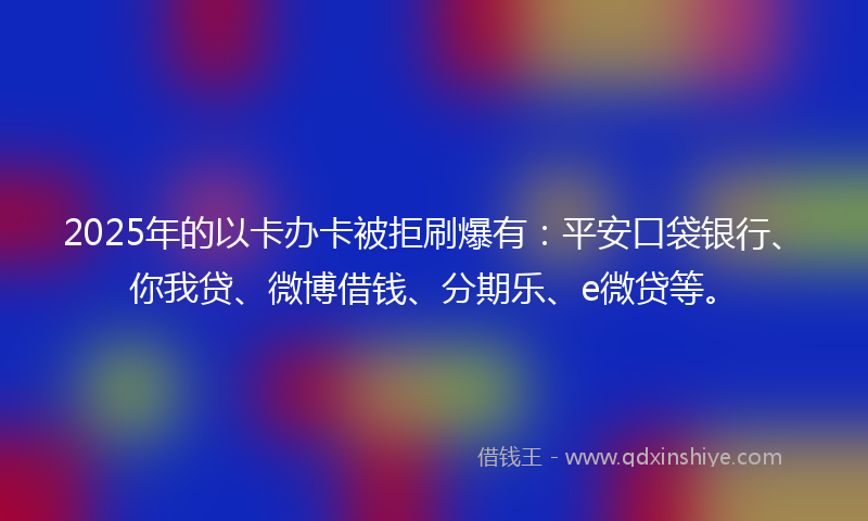 2025年的以卡办卡被拒刷爆有：平安口袋银行、你我贷、微博借钱、分期乐、e微贷等。