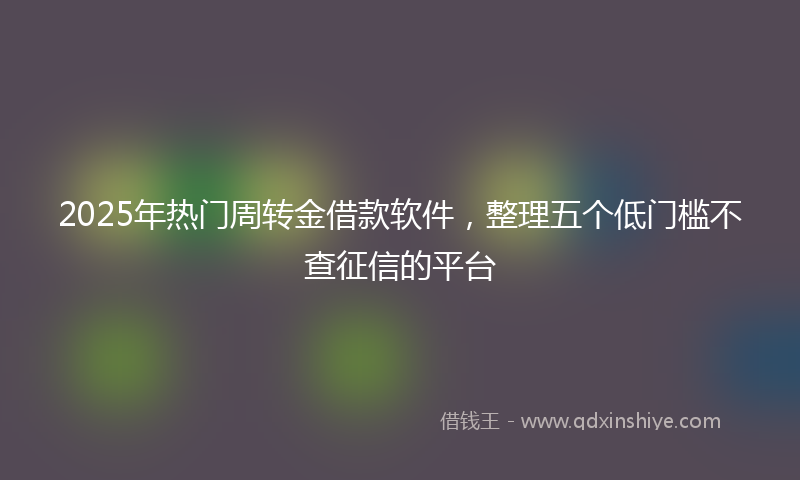 2025年热门周转金借款软件，整理五个低门槛不查征信的平台