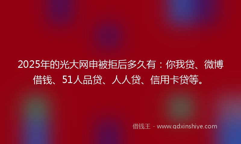 2025年的光大网申被拒后多久有：你我贷、微博借钱、51人品贷、人人贷、信用卡贷等。