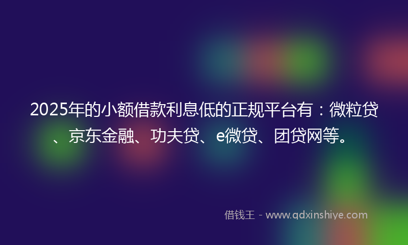 2025年的小额借款利息低的正规平台有：微粒贷、京东金融、功夫贷、e微贷、团贷网等。