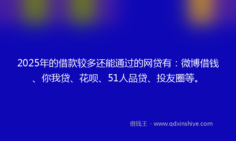 2025年的借款较多还能通过的网贷有：微博借钱、你我贷、花呗、51人品贷、投友圈等。