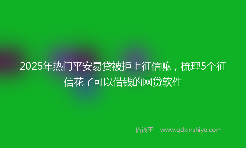 2025年热门平安易贷被拒上征信嘛，梳理5个征信花了可以借钱的网贷软件