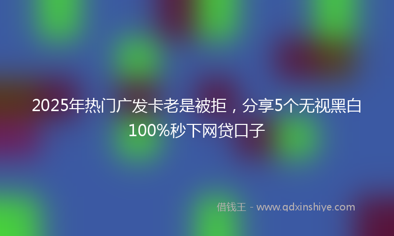 2025年热门广发卡老是被拒，分享5个无视黑白100%秒下网贷口子