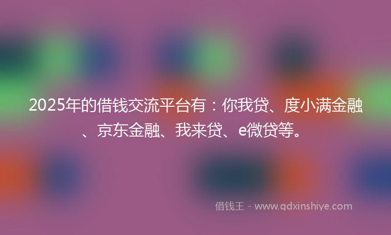 2025年的借钱交流平台有：你我贷、度小满金融、京东金融、我来贷、e微贷等。
