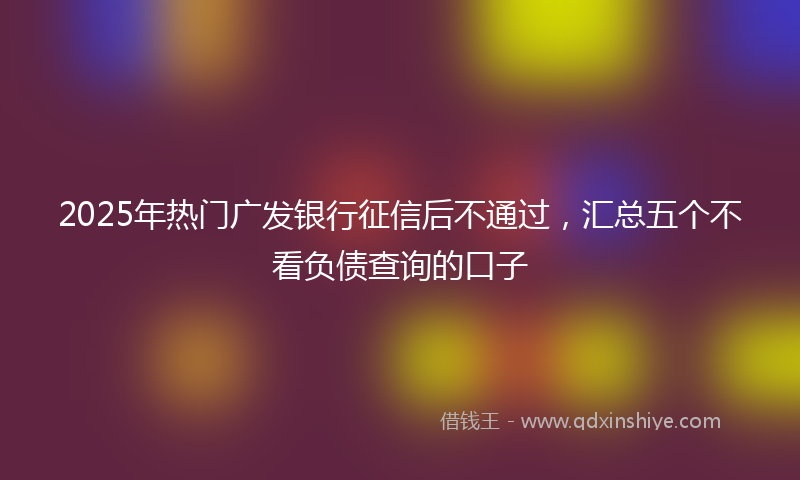 2025年热门广发银行征信后不通过，汇总五个不看负债查询的口子