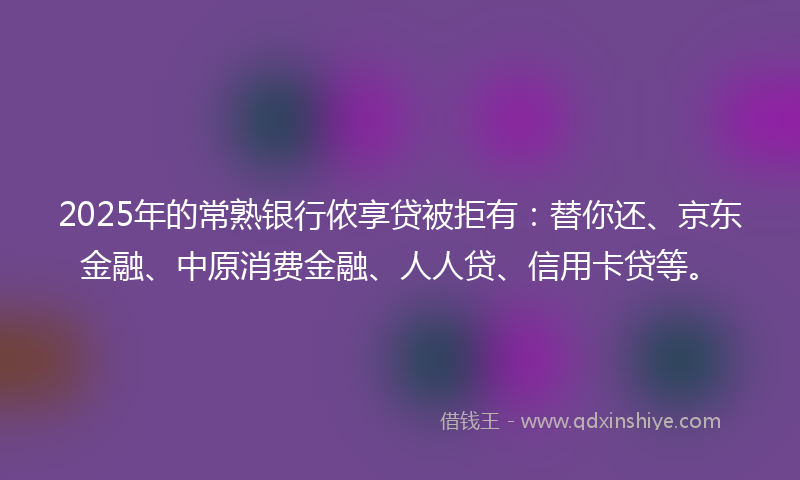 2025年的常熟银行侬享贷被拒有：替你还、京东金融、中原消费金融、人人贷、信用卡贷等。