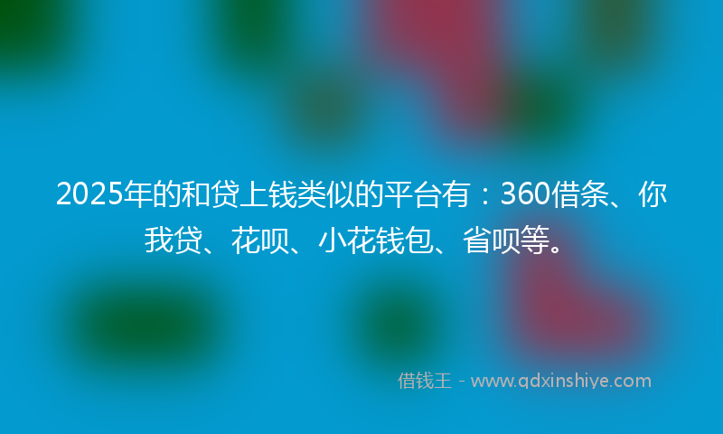 2025年的和贷上钱类似的平台有：360借条、你我贷、花呗、小花钱包、省呗等。