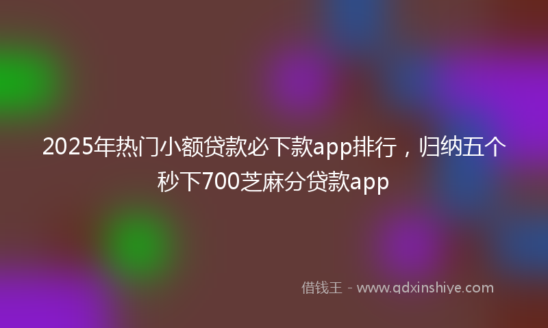 2025年热门小额贷款必下款app排行，归纳五个秒下700芝麻分贷款app