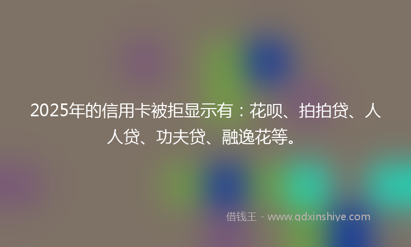 2025年的信用卡被拒显示有：花呗、拍拍贷、人人贷、功夫贷、融逸花等。