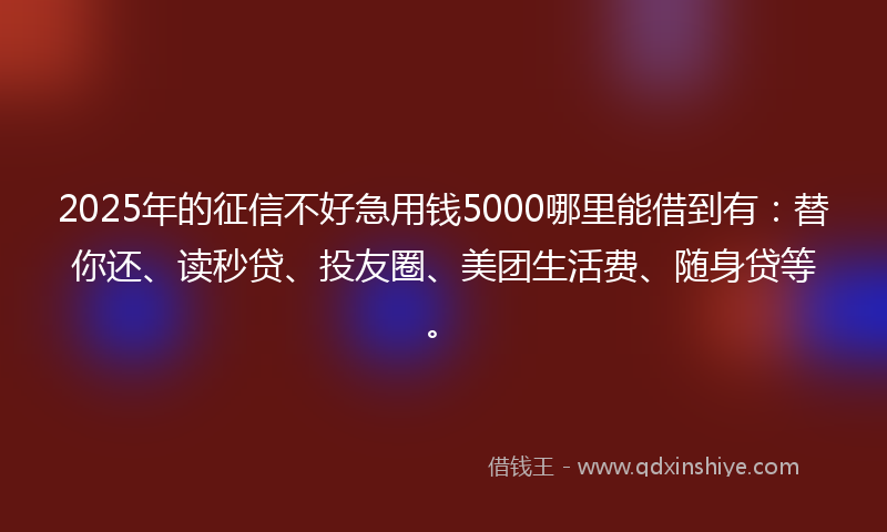 2025年的征信不好急用钱5000哪里能借到有：替你还、读秒贷、投友圈、美团生活费、随身贷等。