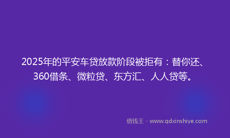 2025年的平安车贷放款阶段被拒有：替你还、360借条、微粒贷、东方汇、人人贷等。