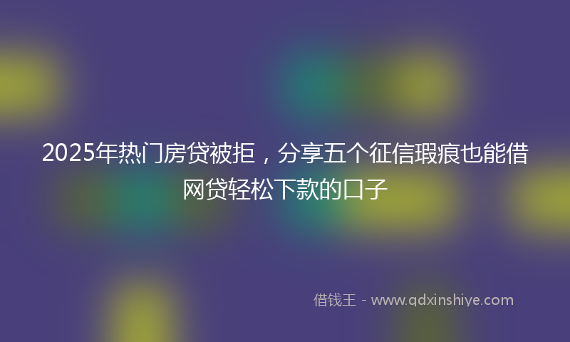 2025年热门房贷被拒，分享五个征信瑕疵也能借网贷轻松下款的口子