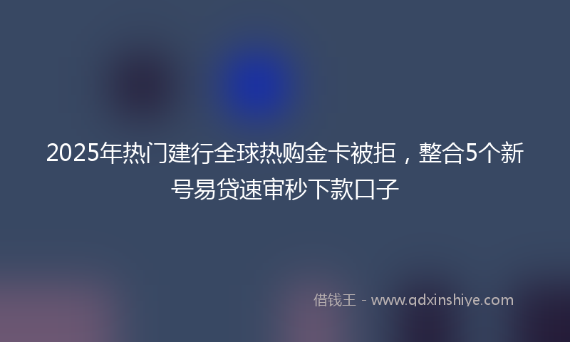 2025年热门建行全球热购金卡被拒，整合5个新号易贷速审秒下款口子