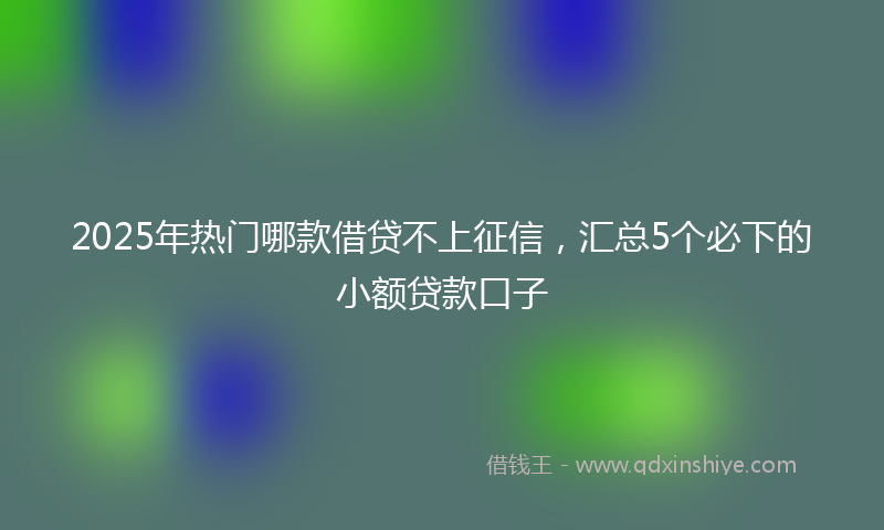 2025年热门哪款借贷不上征信，汇总5个必下的小额贷款口子